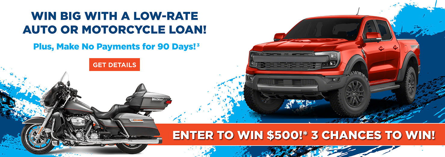 Win big with a low-rate
auto or Motorcycle loan! Enter to win $500!* 3 Chances to Win!