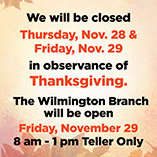 The Credit Union will be closed on Thursday, November 28, and Friday November 29 in observance of Thanksgiving. The Wilmington Branch will be open on Friday, November 29, from 8 am - 1 pm for teller services only.